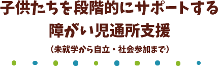 子供たちを段階的にサポートする障がい児通所支援(未就学から自立・社会参加まで)